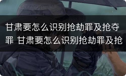 甘肃要怎么识别抢劫罪及抢夺罪 甘肃要怎么识别抢劫罪及抢夺罪呢