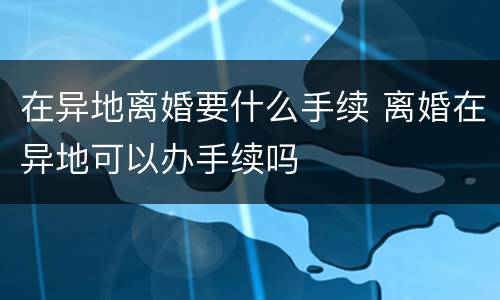 在异地离婚要什么手续 离婚在异地可以办手续吗
