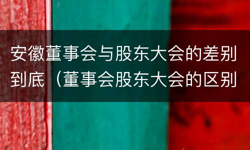 安徽董事会与股东大会的差别到底（董事会股东大会的区别）