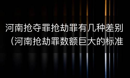 河南抢夺罪抢劫罪有几种差别（河南抢劫罪数额巨大的标准）