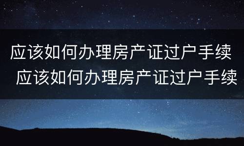 应该如何办理房产证过户手续 应该如何办理房产证过户手续和费用