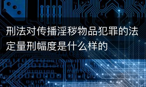 刑法对传播淫秽物品犯罪的法定量刑幅度是什么样的