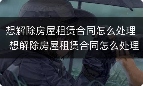 想解除房屋租赁合同怎么处理 想解除房屋租赁合同怎么处理好