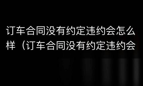 订车合同没有约定违约会怎么样（订车合同没有约定违约会怎么样呢）