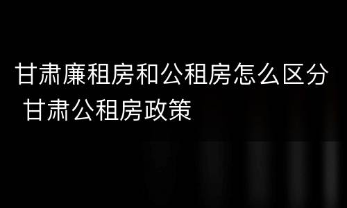 甘肃廉租房和公租房怎么区分 甘肃公租房政策