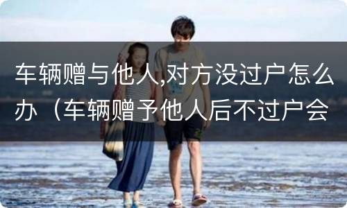 车辆赠与他人,对方没过户怎么办（车辆赠予他人后不过户会影响到原车主吗）