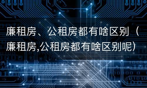 廉租房、公租房都有啥区别（廉租房,公租房都有啥区别呢）