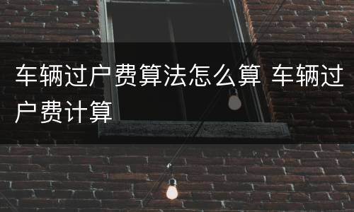 车辆过户费算法怎么算 车辆过户费计算