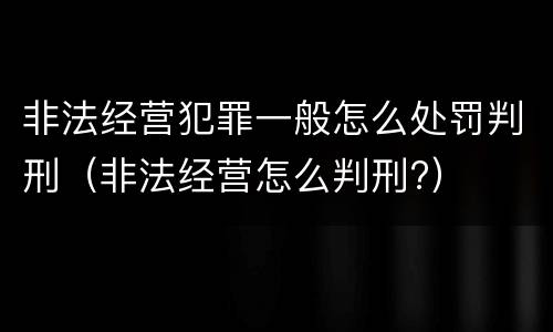 非法经营犯罪一般怎么处罚判刑（非法经营怎么判刑?）