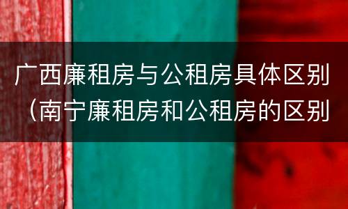 广西廉租房与公租房具体区别（南宁廉租房和公租房的区别）