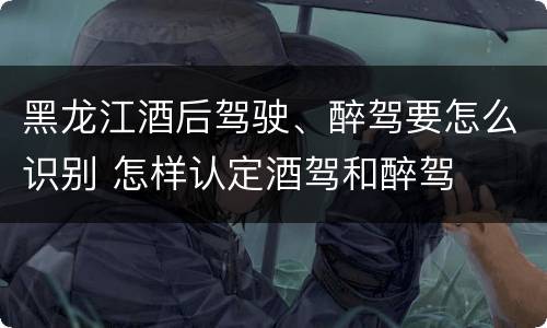 黑龙江酒后驾驶、醉驾要怎么识别 怎样认定酒驾和醉驾