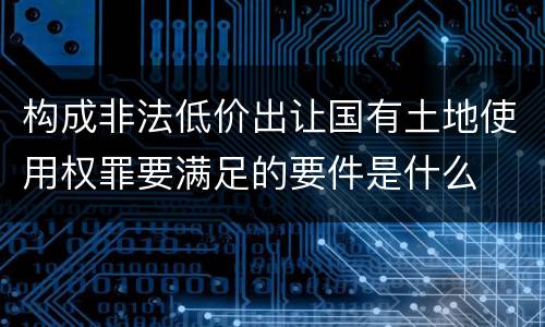 构成非法低价出让国有土地使用权罪要满足的要件是什么