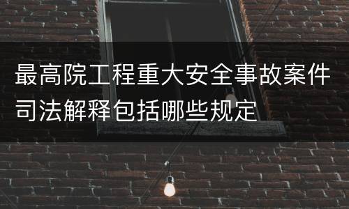 最高院工程重大安全事故案件司法解释包括哪些规定