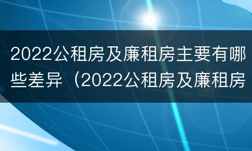 2022公租房及廉租房主要有哪些差异（2022公租房及廉租房主要有哪些差异呢）