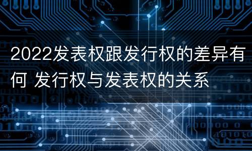 2022发表权跟发行权的差异有何 发行权与发表权的关系