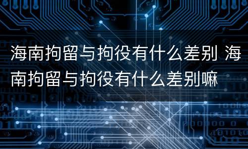 海南拘留与拘役有什么差别 海南拘留与拘役有什么差别嘛