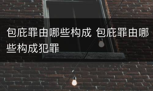 包庇罪由哪些构成 包庇罪由哪些构成犯罪