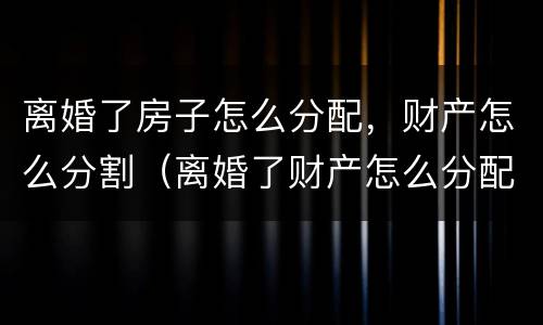 离婚了房子怎么分配，财产怎么分割（离婚了财产怎么分配?）