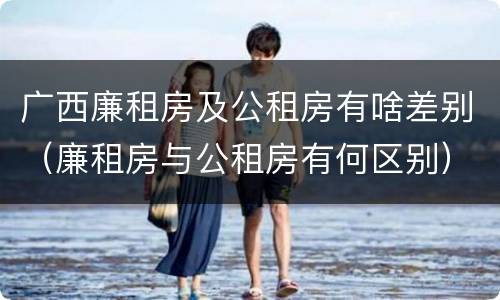 广西廉租房及公租房有啥差别（廉租房与公租房有何区别）