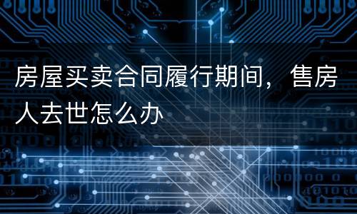 房屋买卖合同履行期间，售房人去世怎么办