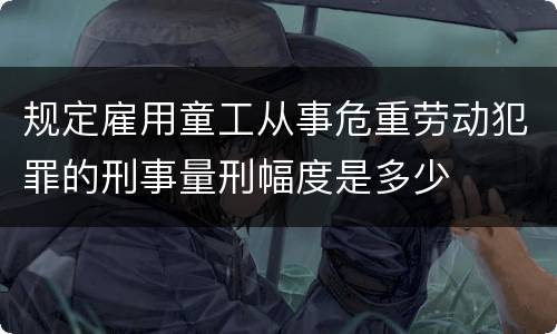 规定雇用童工从事危重劳动犯罪的刑事量刑幅度是多少