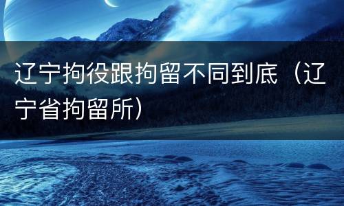 辽宁拘役跟拘留不同到底（辽宁省拘留所）