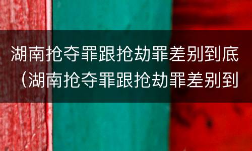 湖南抢夺罪跟抢劫罪差别到底（湖南抢夺罪跟抢劫罪差别到底多大）