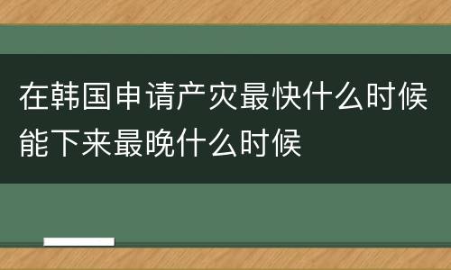 在韩国申请产灾最快什么时候能下来最晚什么时候