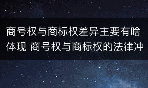 商号权与商标权差异主要有啥体现 商号权与商标权的法律冲突与解决
