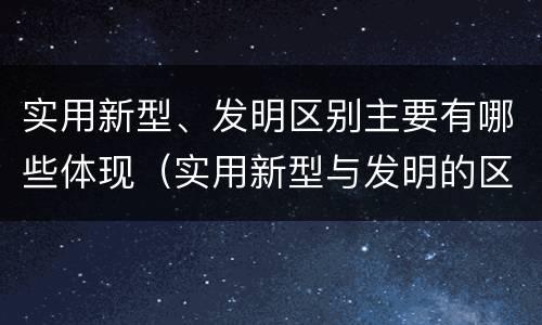 实用新型、发明区别主要有哪些体现（实用新型与发明的区别有哪些）