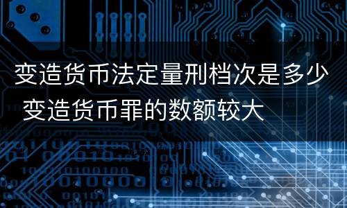 变造货币法定量刑档次是多少 变造货币罪的数额较大