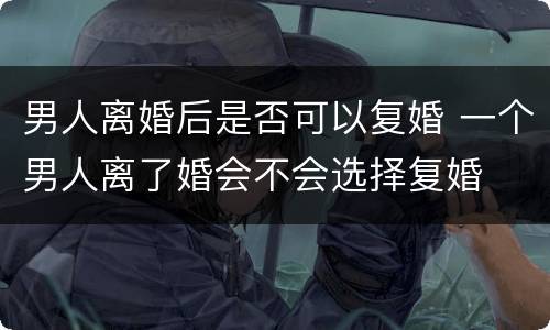男人离婚后是否可以复婚 一个男人离了婚会不会选择复婚