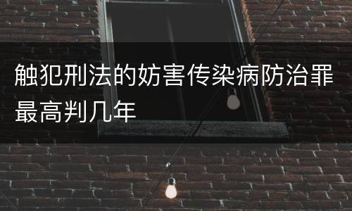 触犯刑法的妨害传染病防治罪最高判几年