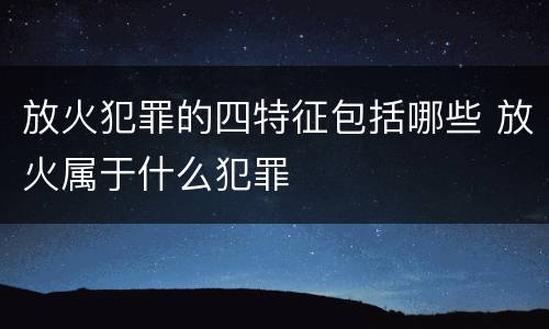 放火犯罪的四特征包括哪些 放火属于什么犯罪
