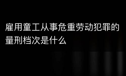 雇用童工从事危重劳动犯罪的量刑档次是什么