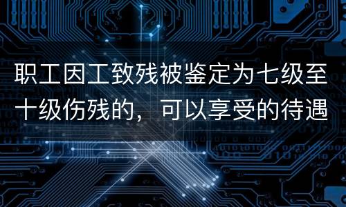 职工因工致残被鉴定为七级至十级伤残的，可以享受的待遇是什么