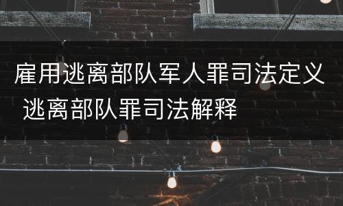 雇用逃离部队军人罪司法定义 逃离部队罪司法解释