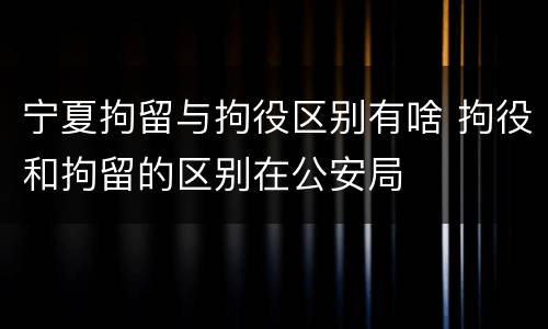 宁夏拘留与拘役区别有啥 拘役和拘留的区别在公安局