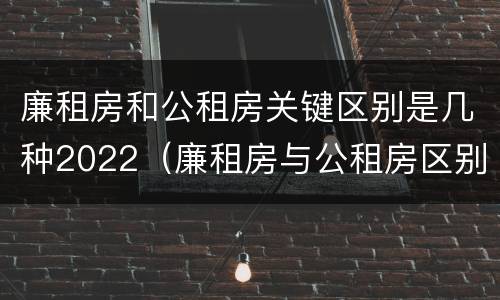 廉租房和公租房关键区别是几种2022（廉租房与公租房区别）