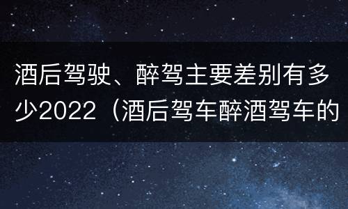 酒后驾驶、醉驾主要差别有多少2022（酒后驾车醉酒驾车的区别）