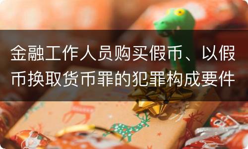 金融工作人员购买假币、以假币换取货币罪的犯罪构成要件有哪些