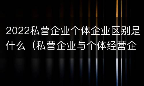 2022私营企业个体企业区别是什么（私营企业与个体经营企业的区别）