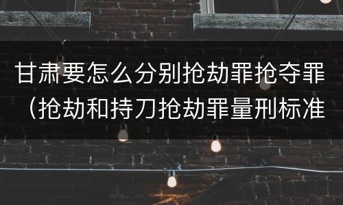 甘肃要怎么分别抢劫罪抢夺罪（抢劫和持刀抢劫罪量刑标准）