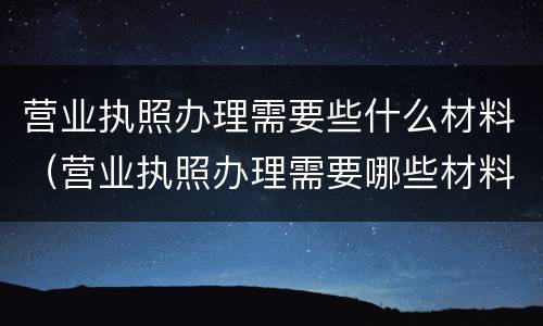营业执照办理需要些什么材料（营业执照办理需要哪些材料）