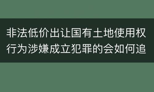 非法低价出让国有土地使用权行为涉嫌成立犯罪的会如何追究刑事责任