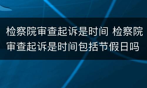 检察院审查起诉是时间 检察院审查起诉是时间包括节假日吗