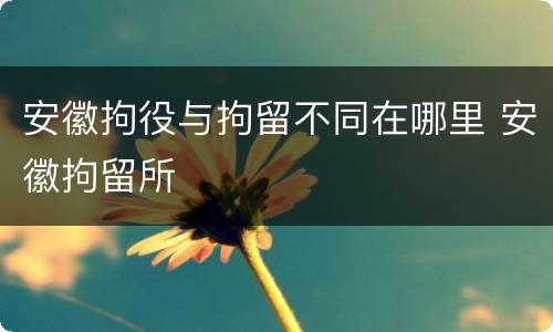 安徽拘役与拘留不同在哪里 安徽拘留所