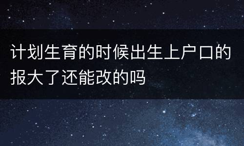 计划生育的时候出生上户口的报大了还能改的吗