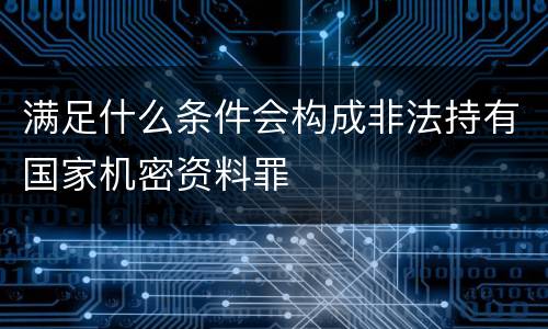 满足什么条件会构成非法持有国家机密资料罪