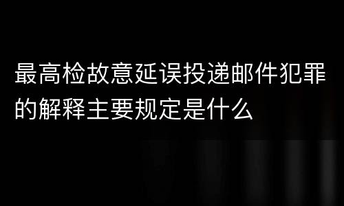 最高检故意延误投递邮件犯罪的解释主要规定是什么